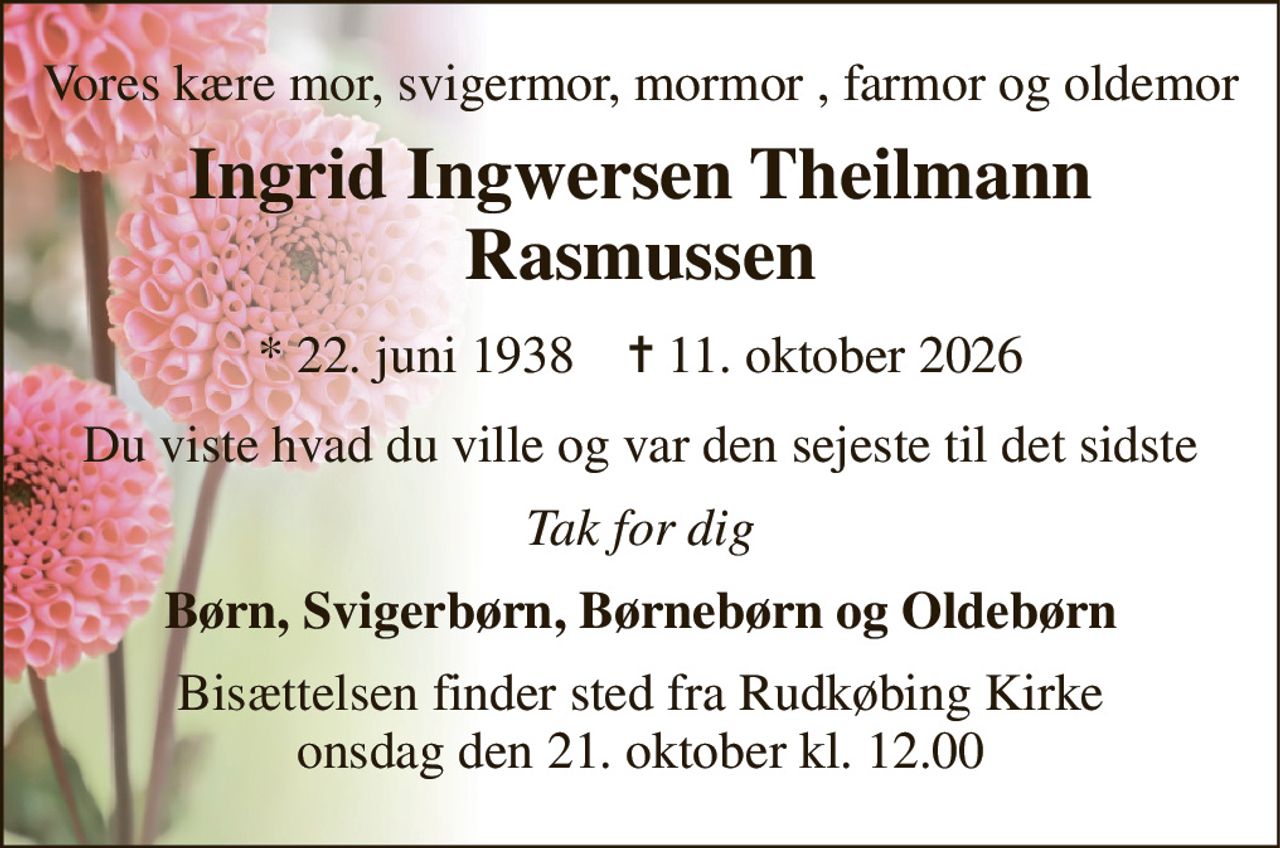Vores kære mor, svigermor, mormor , farmor og oldemor 
Ingrid Ingwersen Theilmann Rasmussen 
*​ 22. juni 1938​    ✝​ 11. oktober 2026 
Du viste hvad du ville og var den sejeste til det sidste 
Tak for dig 
Børn, Svigerbørn, Børnebørn og Oldebørn 
Bisættelsen​ finder sted fra Rudkøbing Kirke​ onsdag den 21. oktober​ kl. 12.00