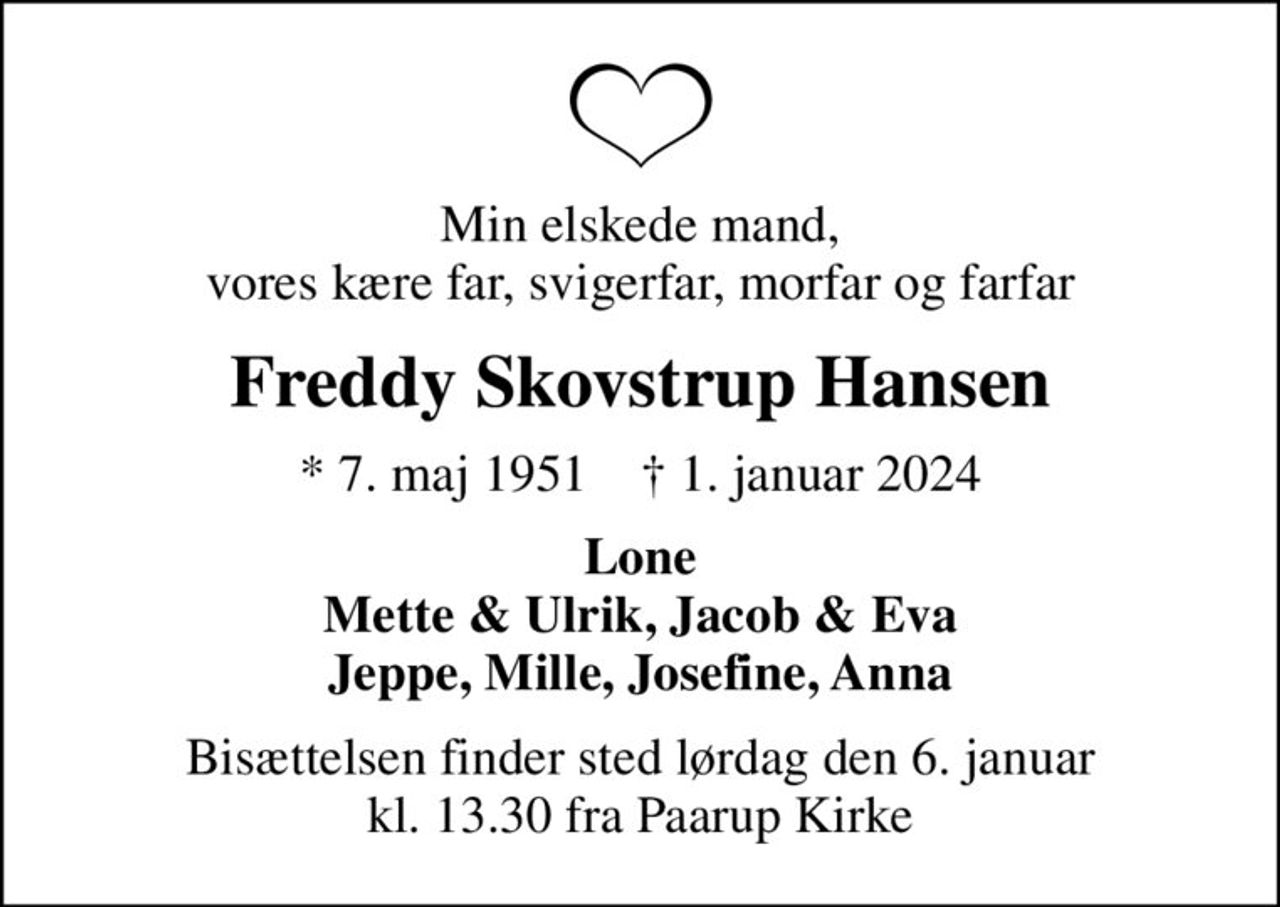 Min elskede mand, vores kære far, svigerfar, morfar og farfar
Freddy Skovstrup Hansen
* 7. maj 1951    ✝ 1. januar 2024
Lone Mette & Ulrik, Jacob & Eva Jeppe, Mille, Josefine, Anna
Bisættelsen finder sted lørdag den 6. januar kl. 13.30 fra Paarup Kirke