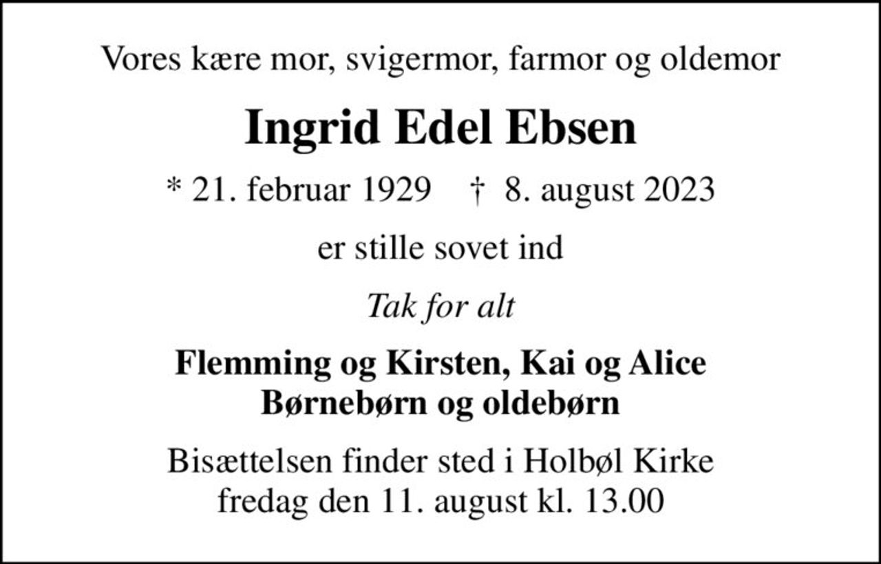 Vores kære mor, svigermor, farmor og oldemor
Ingrid Edel Ebsen
* 21. februar 1929    ✝ 8. august 2023
er stille sovet ind
Tak for alt
Flemming og Kirsten, Kai og Alice Børnebørn og oldebørn
Bisættelsen finder sted i Holbøl Kirke  fredag den 11. august kl. 13.00