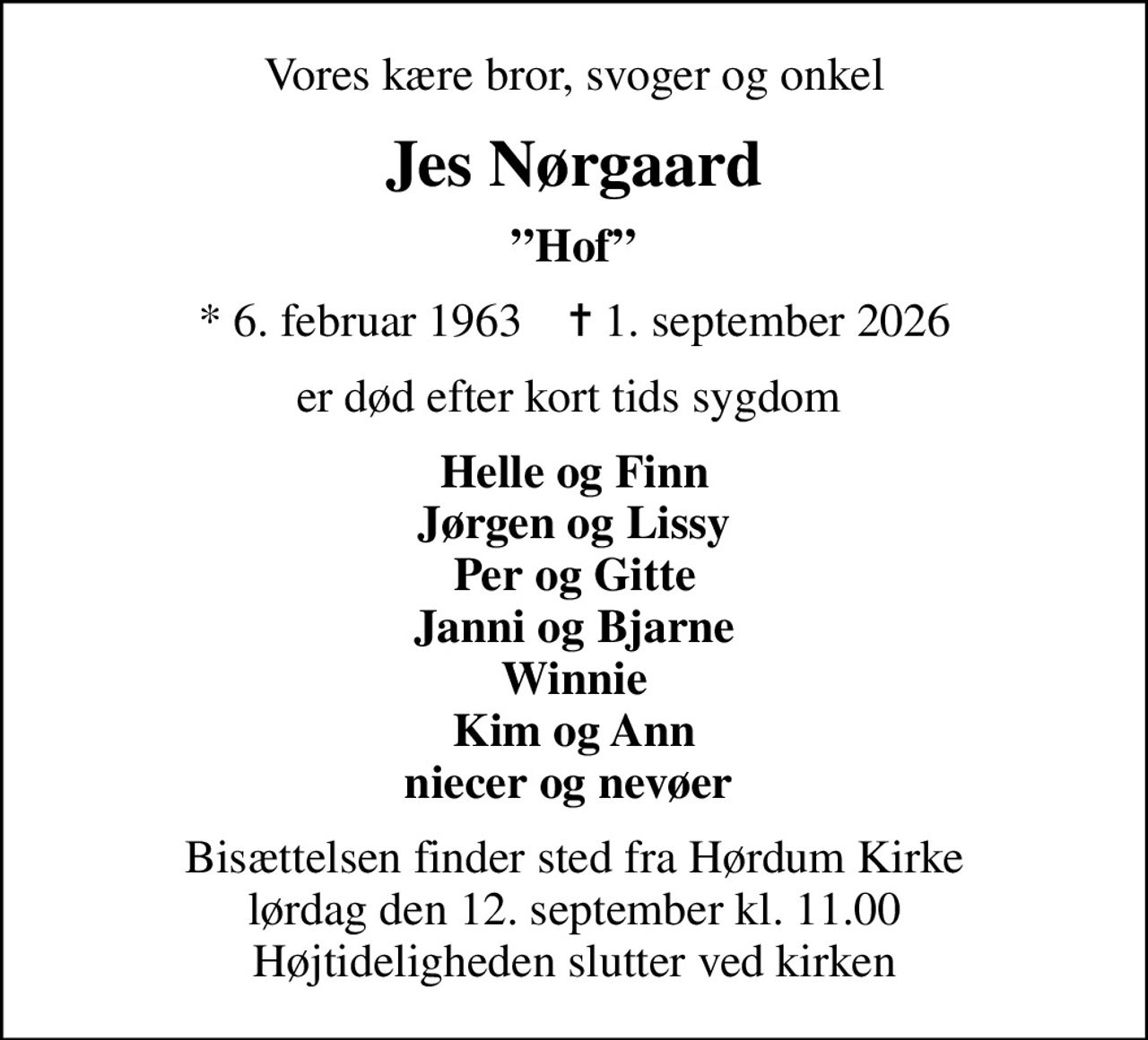 Vores kære bror, svoger og onkel
Jes Nørgaard
Hof
* 6. februar 1963    ✝ 1. september 2026
er død efter kort tids sygdom 
Helle og Finn Jørgen og Lissy Per og Gitte Janni og Bjarne Winnie Kim og Ann niecer og nevøer 
Bisættelsen finder sted fra Hørdum Kirke  lørdag den 12. september kl. 11.00  Højtideligheden slutter ved kirken