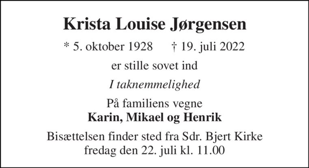 Krista Louise Jørgensen 
*​ 5. oktober 1928 
† 19. juli 2022 
er stille sovet ind 
I taknemmelighed 
På familiens vegne Karin, Mikael og Henrik 
Bisættelsen​ finder sted fra Sdr. Bjert Kirke​ fredag den 22. juli​ kl. 11.00