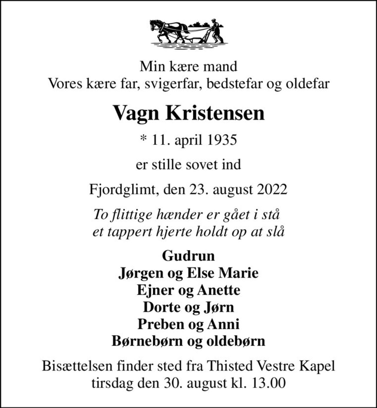 Min kære mand Vores kære far, svigerfar, bedstefar og oldefar
Vagn Kristensen
* 11. april 1935
er stille sovet ind
Fjordglimt, den 23. august 2022
To flittige hænder er gået i stå  et tappert hjerte holdt op at slå
Gudrun Jørgen og Else Marie Ejner og Anette Dorte og Jørn Preben og Anni Børnebørn og oldebørn
Bisættelsen finder sted fra Thisted Vestre Kapel  tirsdag den 30. august kl. 13.00