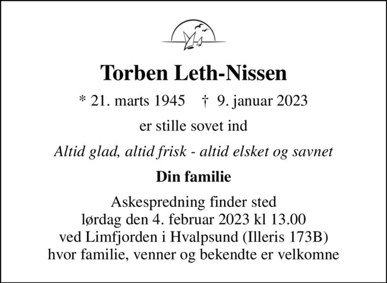 Torben Leth-Nissen
* 21. marts 1945    ✝ 9. januar 2023
er stille sovet ind
Altid glad, altid frisk - altid elsket og savnet
Din familie
Askespredning finder sted lørdag den 4. februar 2023 kl 13.00 ved Limfjorden i Hvalpsund (Illeris 173B) hvor familie, venner og bekendte er velkomne