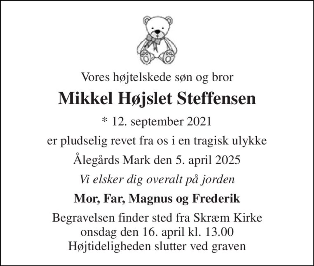 Vores højtelskede søn og bror 
Mikkel Højslet Steffensen 
* 12. september 2021 
er pludselig revet fra os i en tragisk ulykke 
Ålegårds Mark den 5. april 2025 
Vi elsker dig overalt på jorden 
Mor, Far, Magnus og Frederik 
Begravelsen finder sted fra Skræm Kirke onsdag den 16. april kl. 13.00 Højtideligheden slutter ved graven