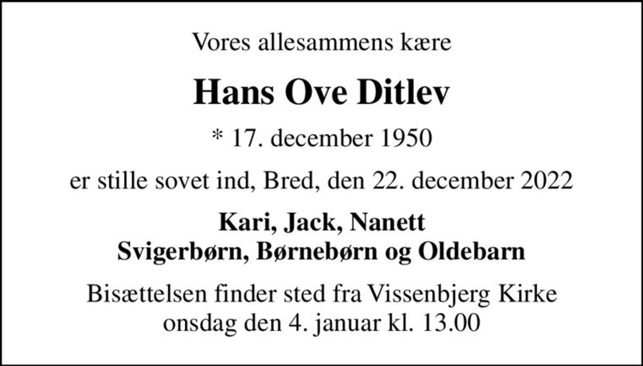 Vores allesammens kære
Hans Ove Ditlev
* 17. december 1950
er stille sovet ind, Bred, den 22. december 2022
Kari, Jack, Nanett Svigerbørn, Børnebørn og Oldebarn
Bisættelsen finder sted fra Vissenbjerg Kirke  onsdag den 4. januar kl. 13.00