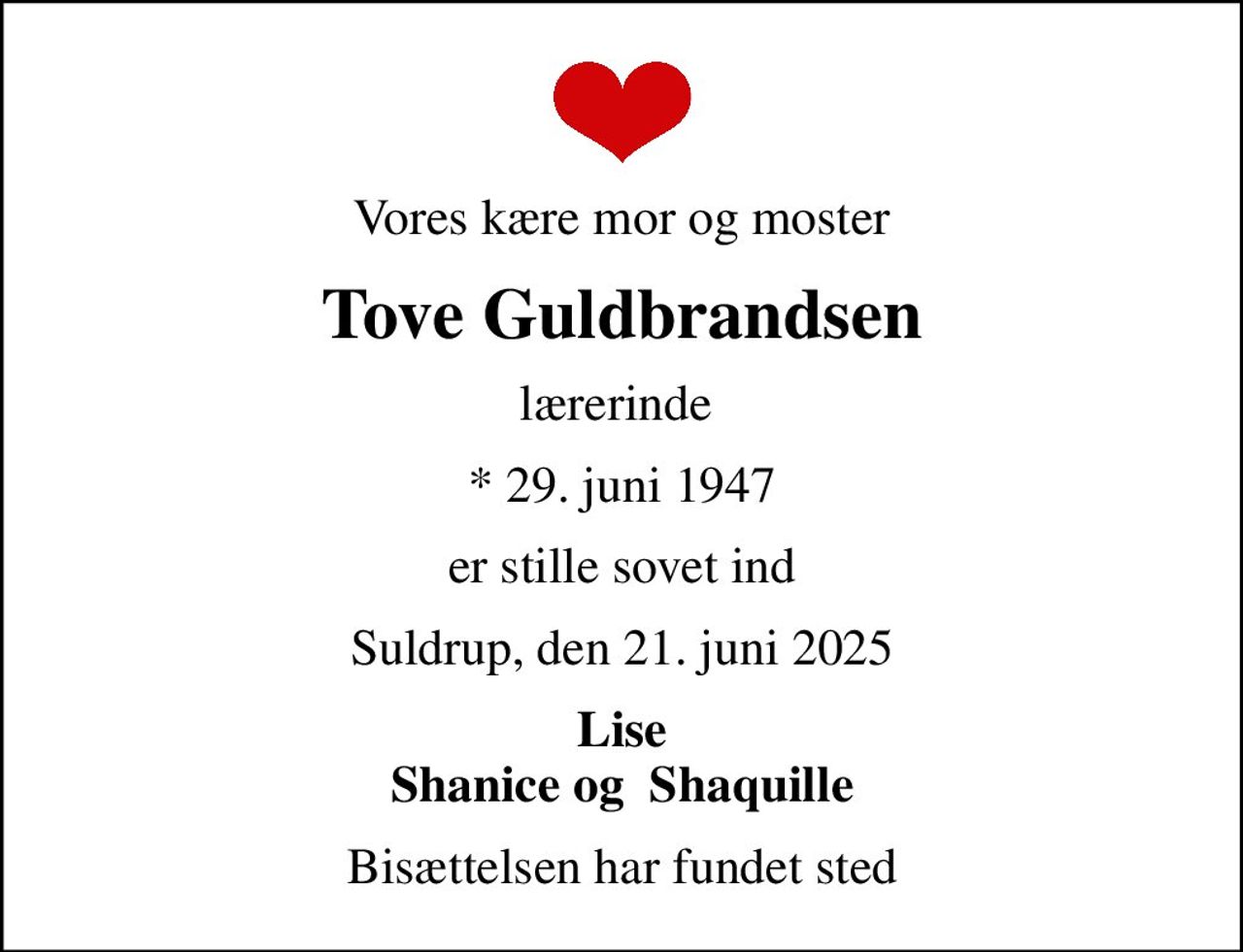 Vores kære mor og moster
Tove Guldbrandsen
lærerinde 
* 29. juni 1947
er stille sovet ind
Suldrup, den 21. juni 2025
Lise Shanice og  Shaquille
Bisættelsen har fundet sted