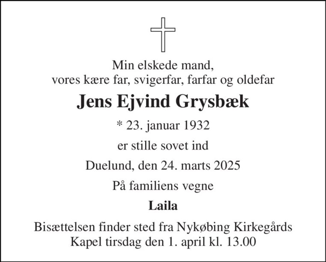 Min elskede mand, vores kære far, svigerfar, farfar og oldefar 
Jens Ejvind Grysbæk 
*​ 23. januar 1932 
er stille sovet ind 
Duelund, den 24. marts 2025 
På familiens vegne 
Laila 
Bisættelsen​ finder sted fra Nykøbing Kirkegårds​ Kapel tirsdag den 1. april​ kl. 13.00