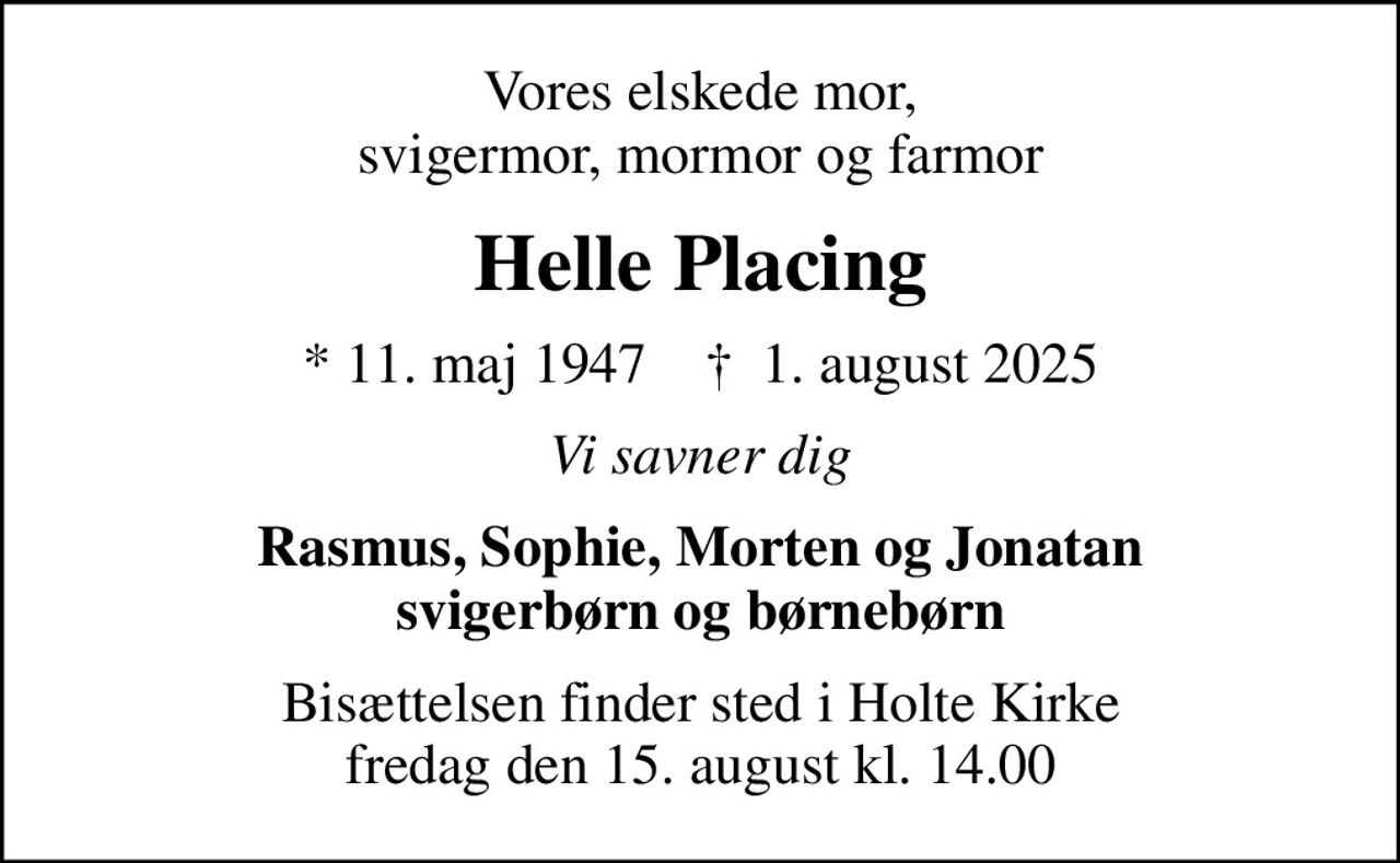 Vores elskede mor, svigermor, mormor og farmor
Helle Placing
* 11. maj 1947    ✝ 1. august 2025
Vi savner dig
Rasmus, Sophie, Morten og Jonatan svigerbørn og børnebørn
Bisættelsen finder sted i Holte Kirke  fredag den 15. august kl. 14.00