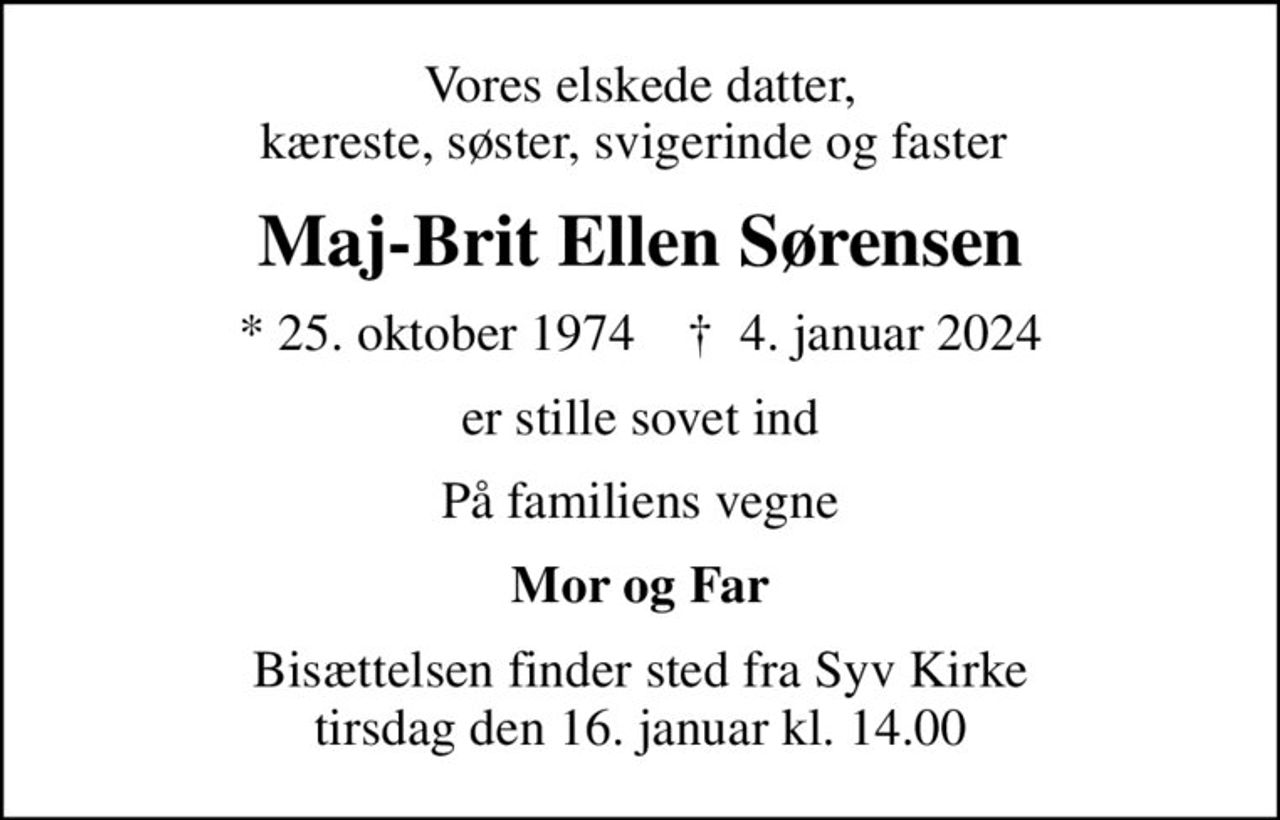 Vores elskede datter, kæreste, søster, svigerinde og faster 
Maj-Brit Ellen Sørensen
* 25. oktober 1974    ✝ 4. januar 2024
er stille sovet ind
På familiens vegne
Mor og Far
Bisættelsen finder sted fra Syv Kirke  tirsdag den 16. januar kl. 14.00