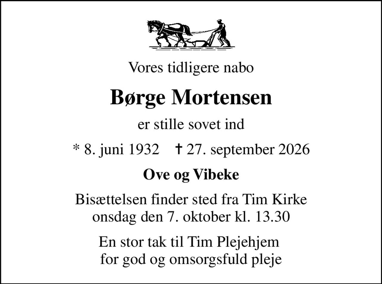 Vores tidligere nabo
Børge Mortensen
er stille sovet ind
* 8. juni 1932    ✝ 27. september 2026
Ove og Vibeke
Bisættelsen finder sted fra Tim Kirke  onsdag den 7. oktober kl. 13.30 
En stor tak til Tim Plejehjem  for god og omsorgsfuld pleje