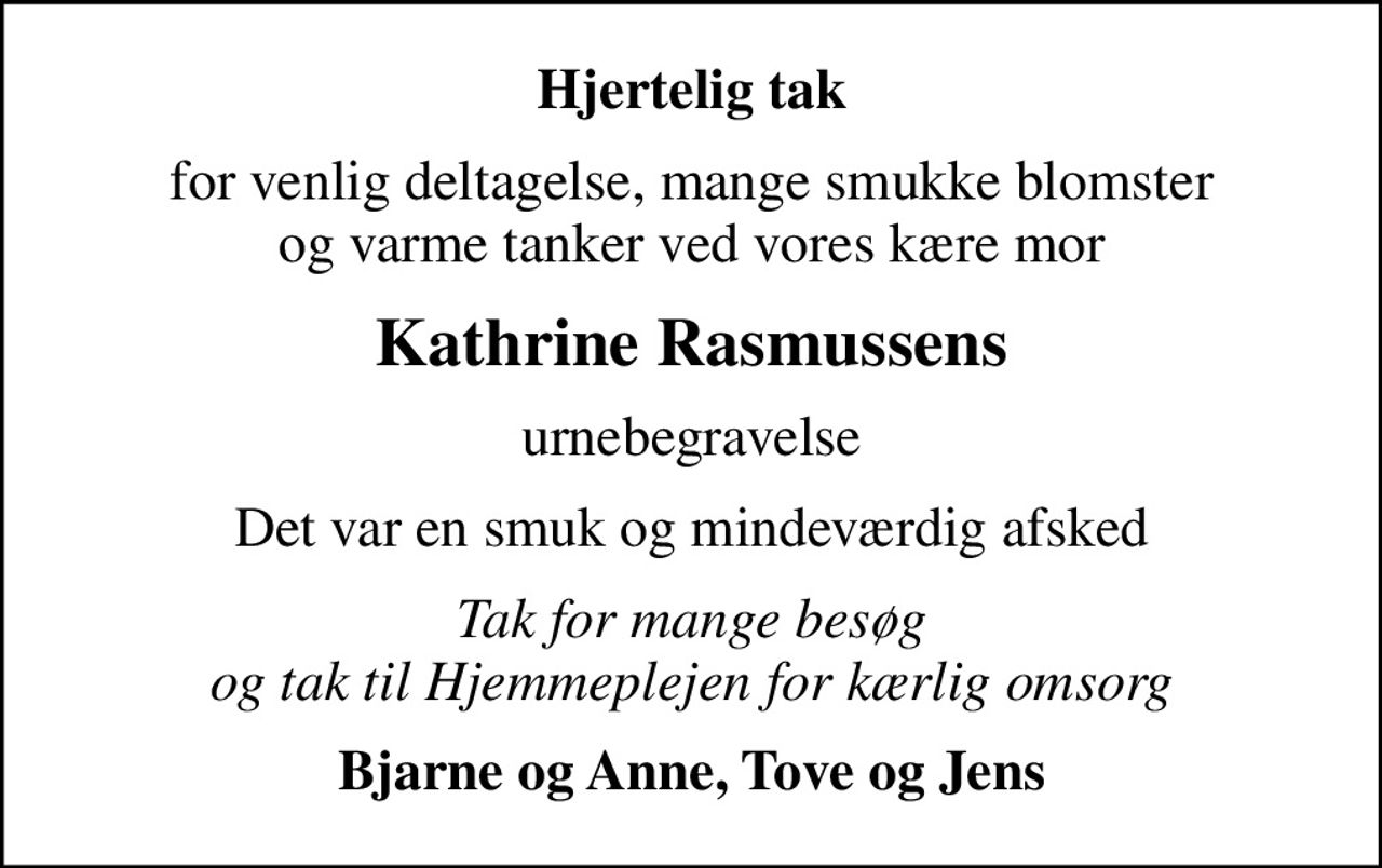 Hjertelig tak
for venlig deltagelse, mange smukke blomster og varme tanker ved vores kære mor
Kathrine Rasmussens
urnebegravelse
Det var en smuk og mindeværdig afsked
Tak for mange besøg og tak til Hjemmeplejen for kærlig omsorg
Bjarne og Anne, Tove og Jens