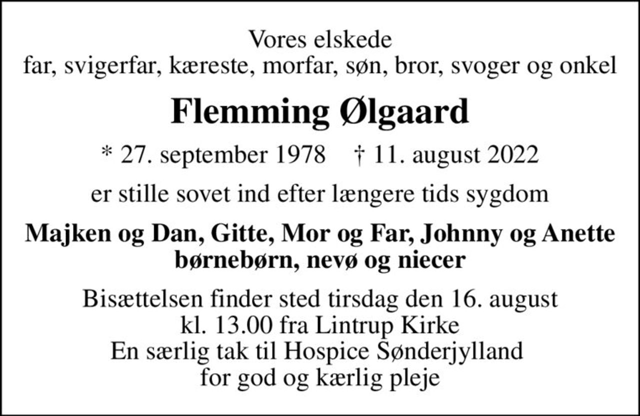 Vores elskede far, svigerfar, kæreste, morfar, søn, bror, svoger og onkel
Flemming Ølgaard
* 27. september 1978    ✝ 11. august 2022
er stille sovet ind efter længere tids sygdom
Majken og Dan, Gitte, Mor og Far, Johnny og Anette børnebørn, nevø og niecer
Bisættelsen finder sted tirsdag den 16. august kl. 13.00 fra Lintrup Kirke En særlig tak til Hospice Sønderjylland  for god og kærlig pleje