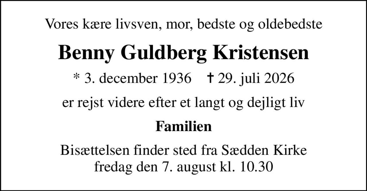 Vores kære livsven, mor, bedste og oldebedste
Benny Guldberg Kristensen
* 3. december 1936    ✝ 29. juli 2026
er rejst videre efter et langt og dejligt liv
Familien
Bisættelsen finder sted fra Sædden Kirke  fredag den 7. august kl. 10.30