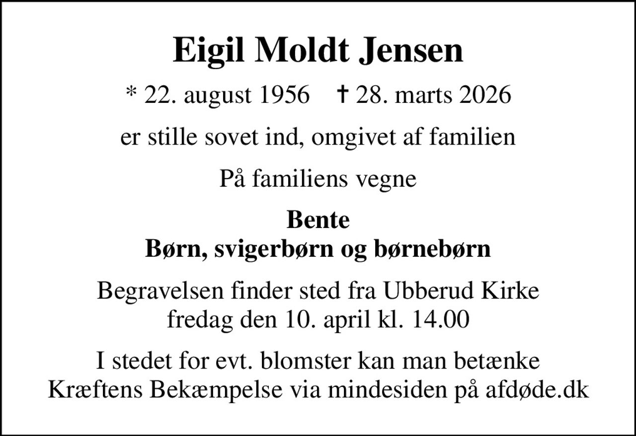 Eigil Moldt Jensen
* 22. august 1956    ✝ 28. marts 2026
er stille sovet ind, omgivet af familien
På familiens vegne
Bente Børn, svigerbørn og børnebørn
Begravelsen finder sted fra Ubberud Kirke  fredag den 10. april kl. 14.00 
I stedet for evt. blomster kan man betænke
					Kræftens Bekæmpelse via mindesiden på afdøde.dk
