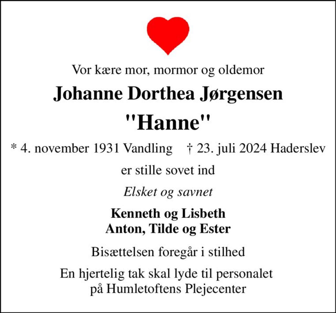 Vor kære mor, mormor og oldemor 
Johanne Dorthea Jørgensen 
"Hanne" 
* 4. november 1931 Vandling    † 23. juli 2024 Haderslev 
er stille sovet ind 
Elsket og savnet 
Kenneth og Lisbeth Anton, Tilde og Ester 
Bisættelsen foregår i stilhed 
En hjertelig tak skal lyde til personalet  på Humletoftens Plejecenter
