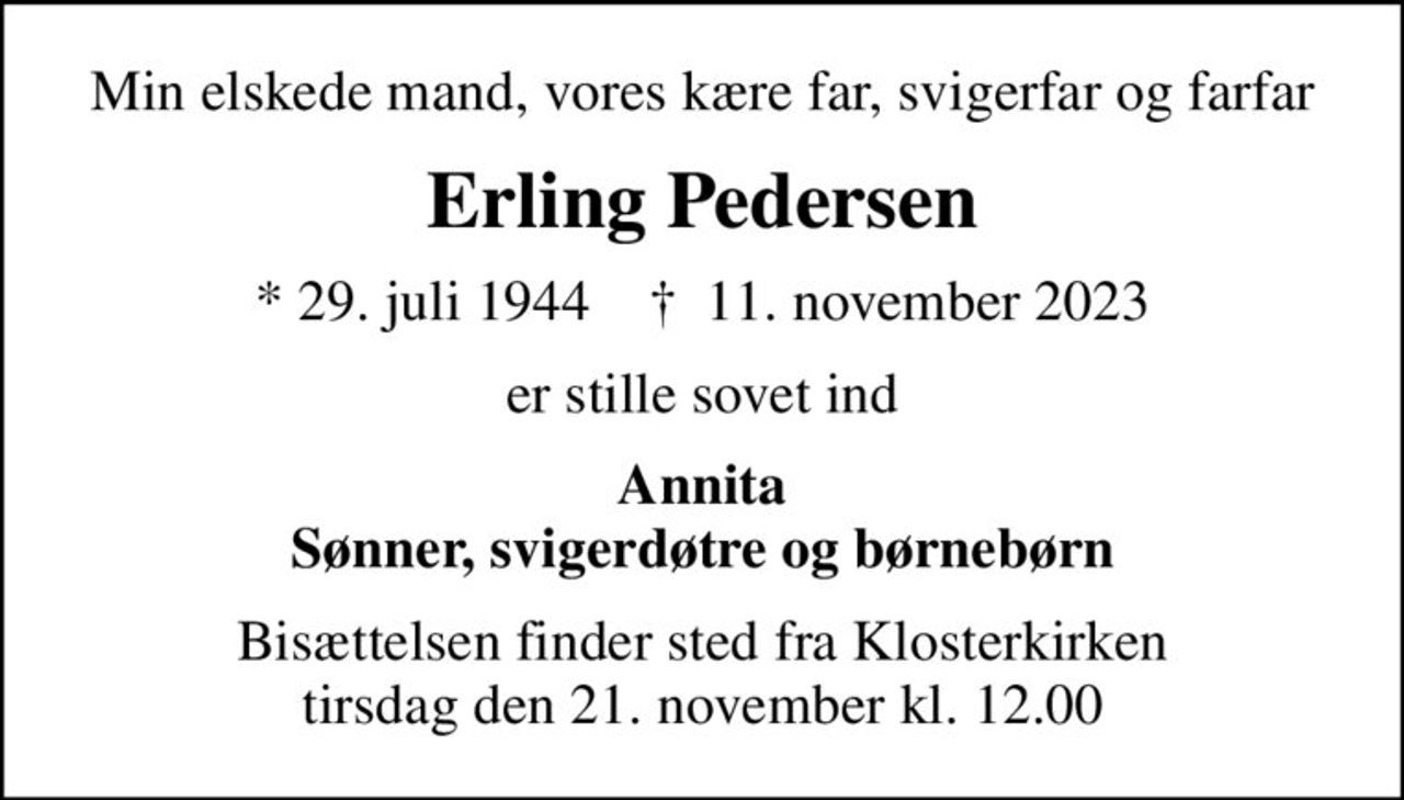 Min elskede mand, vores kære far, svigerfar og farfar
Erling Pedersen
* 29. juli 1944    ✝ 11. november 2023
er stille sovet ind
Annita Sønner, svigerdøtre og børnebørn
Bisættelsen finder sted fra Klosterkirken  tirsdag den 21. november kl. 12.00