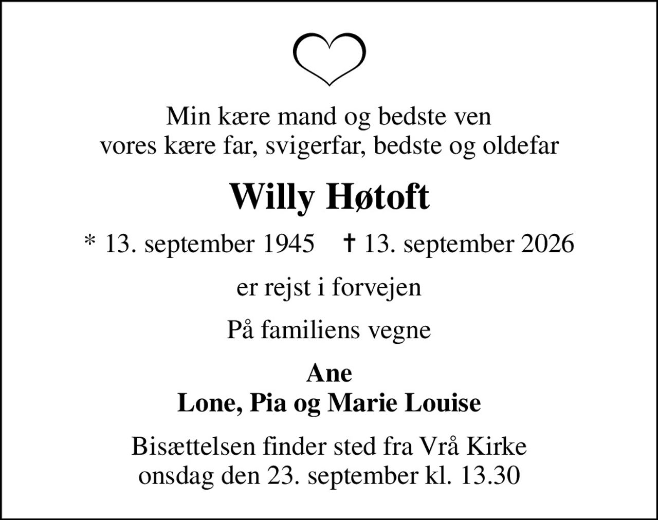 Min kære mand og bedste ven vores kære far, svigerfar, bedste og oldefar
Willy Høtoft
* 13. september 1945    ✝ 13. september 2026
er rejst i forvejen
På familiens vegne
Ane Lone, Pia og Marie Louise
Bisættelsen finder sted fra Vrå Kirke  onsdag den 23. september kl. 13.30