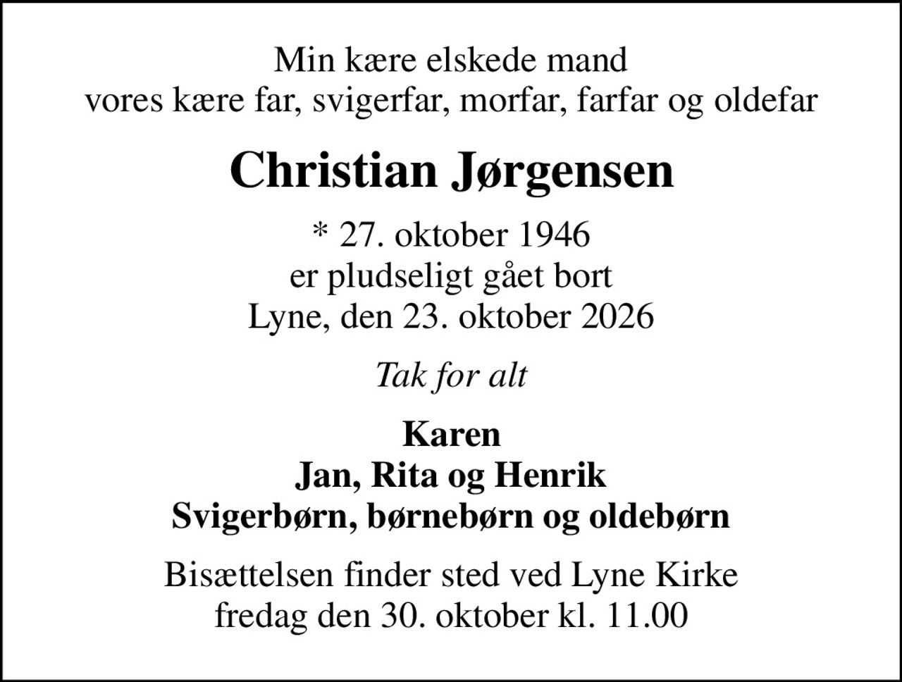 Min kære elskede mand vores kære far, svigerfar, morfar, farfar og oldefar
Christian Jørgensen
* 27. oktober 1946 er pludseligt gået bort Lyne, den 23. oktober 2026
Tak for alt
Karen Jan, Rita og Henrik Svigerbørn, børnebørn og oldebørn
Bisættelsen finder sted ved Lyne Kirke  fredag den 30. oktober kl. 11.00