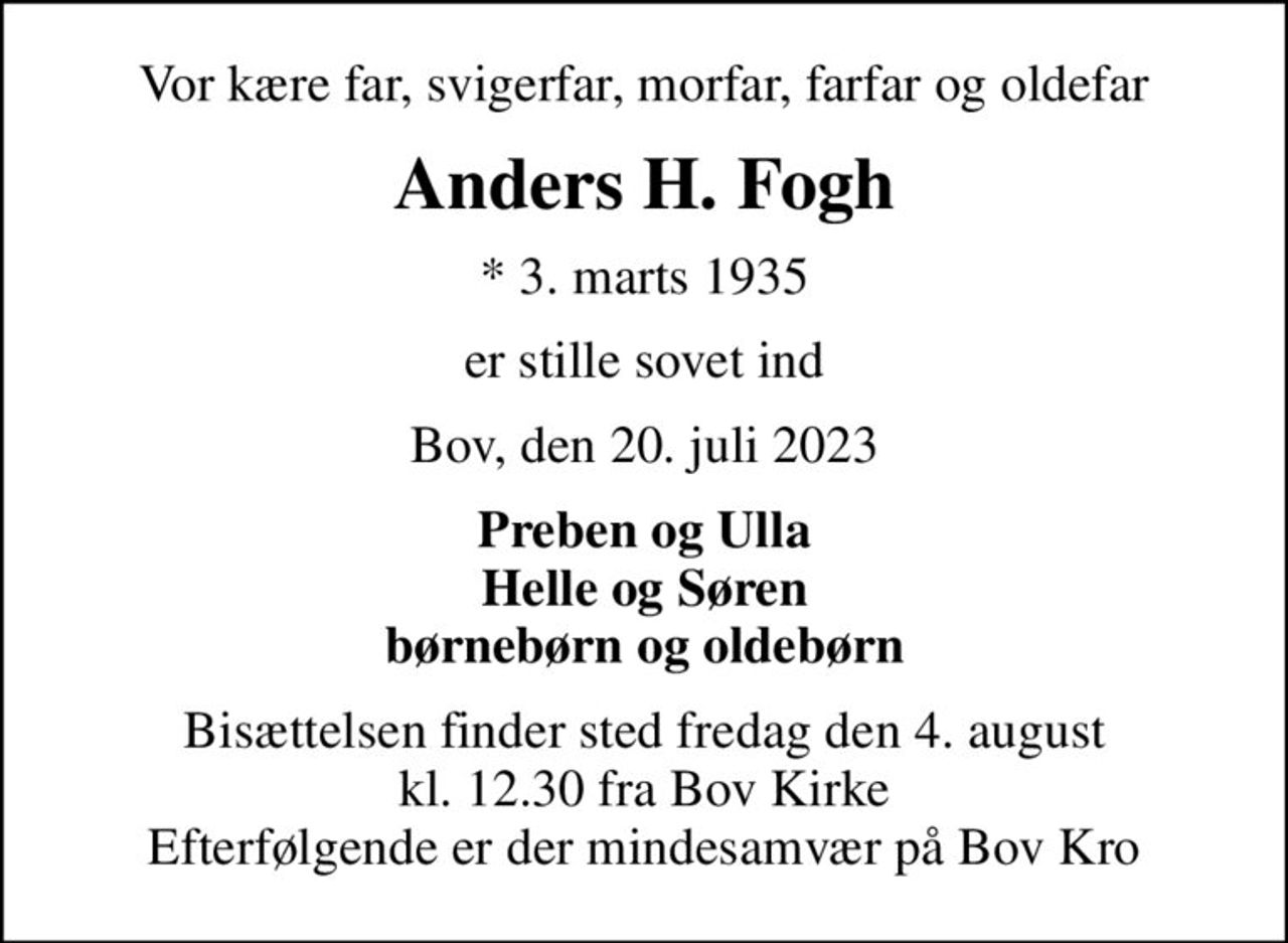 Vor kære far, svigerfar, morfar, farfar og oldefar
Anders H. Fogh
* 3. marts 1935
er stille sovet ind
Bov, den 20. juli 2023
Preben og Ulla Helle og Søren børnebørn og oldebørn
Bisættelsen finder sted fredag den 4. august kl. 12.30 fra Bov Kirke Efterfølgende er der mindesamvær på Bov Kro