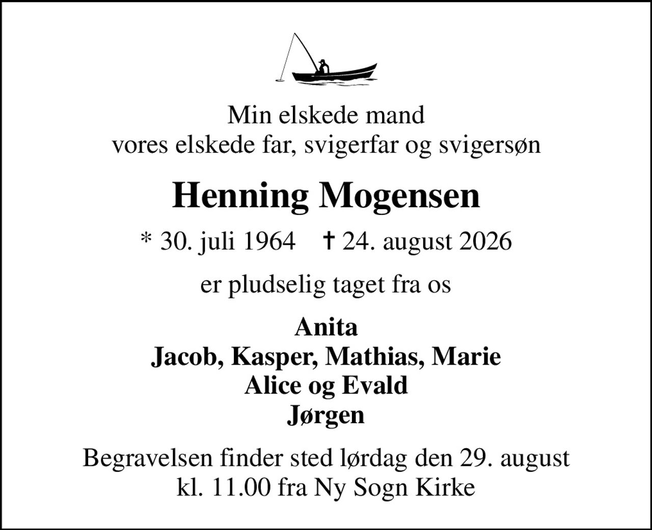 Min elskede mand vores elskede far, svigerfar og svigersøn
Henning Mogensen
* 30. juli 1964    ✝ 24. august 2026
er pludselig taget fra os
Anita Jacob, Kasper, Mathias, Marie Alice og Evald Jørgen
Begravelsen finder sted lørdag den 29. august kl. 11.00 fra Ny Sogn Kirke