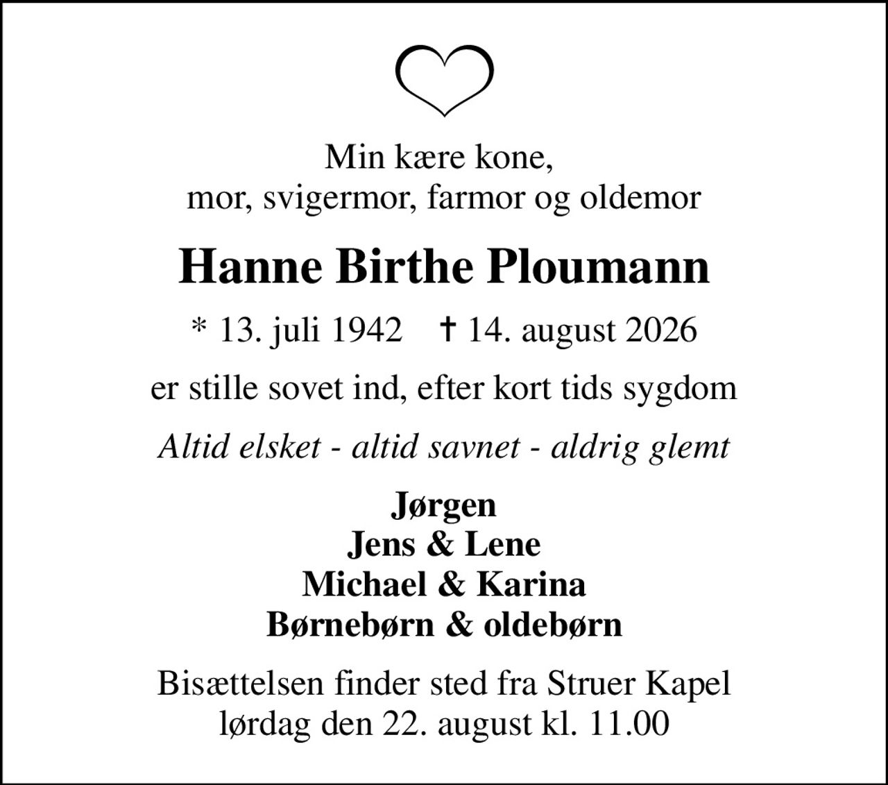 Min kære kone,  mor, svigermor, farmor og oldemor
Hanne Birthe Ploumann
* 13. juli 1942    ✝ 14. august 2026
er stille sovet ind, efter kort tids sygdom
Altid elsket - altid savnet - aldrig glemt
Jørgen Jens & Lene Michael & Karina Børnebørn & oldebørn
Bisættelsen finder sted fra Struer Kapel  lørdag den 22. august kl. 11.00