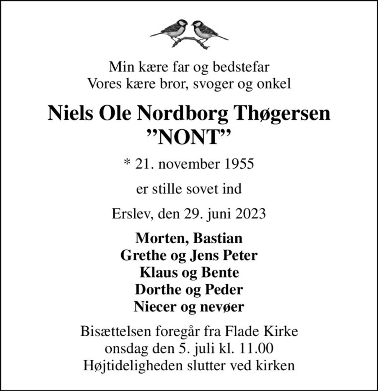 Min kære far og bedstefar Vores kære bror, svoger og onkel
Niels Ole Nordborg Thøgersen NONT
* 21. november 1955
er stille sovet ind
Erslev, den 29. juni 2023
Morten, Bastian Grethe og Jens Peter Klaus og Bente Dorthe og Peder Niecer og nevøer
Bisættelsen foregår fra Flade Kirke  onsdag den 5. juli kl. 11.00  Højtideligheden slutter ved kirken