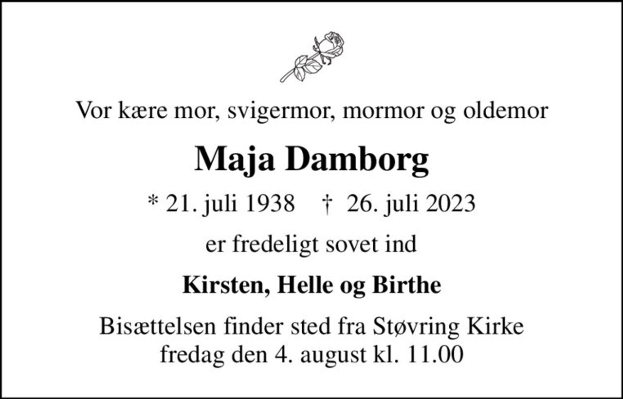 Vor kære mor, svigermor, mormor og oldemor
Maja Damborg
* 21. juli 1938    ✝ 26. juli 2023
er fredeligt sovet ind
Kirsten, Helle og Birthe
Bisættelsen finder sted fra Støvring Kirke  fredag den 4. august kl. 11.00