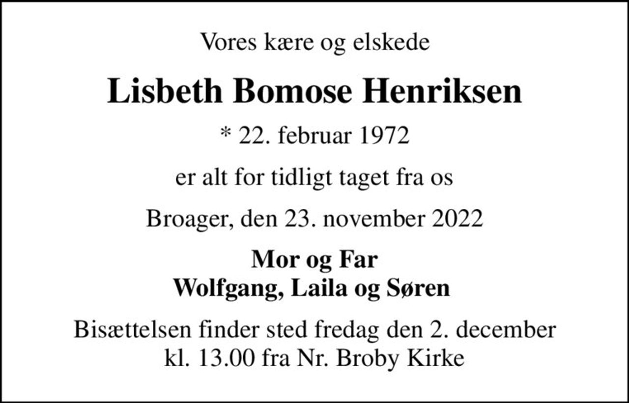 Vores kære og elskede
Lisbeth Bomose Henriksen
* 22. februar 1972
er alt for tidligt taget fra os
Broager, den 23. november 2022
Mor og Far Wolfgang, Laila og Søren 
Bisættelsen finder sted fredag den 2. december kl. 13.00 fra Nr. Broby Kirke