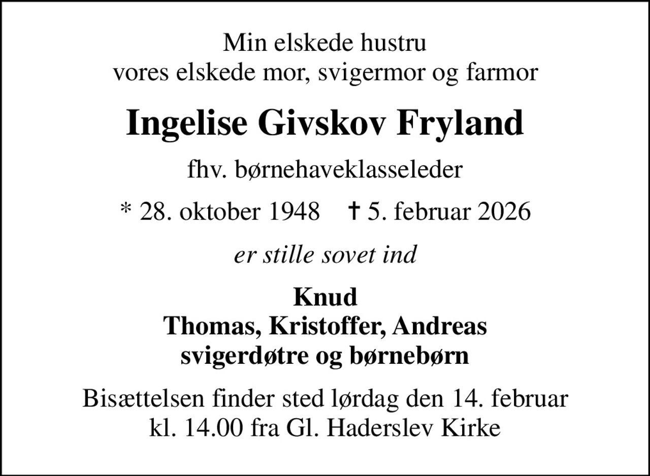 Min elskede hustru vores elskede mor, svigermor og farmor
Ingelise Givskov Fryland
fhv. børnehaveklasseleder
* 28. oktober 1948    ✝ 5. februar 2026
er stille sovet ind
Knud Thomas, Kristoffer, Andreas svigerdøtre og børnebørn
Bisættelsen finder sted lørdag den 14. februar kl. 14.00 fra Gl. Haderslev Kirke