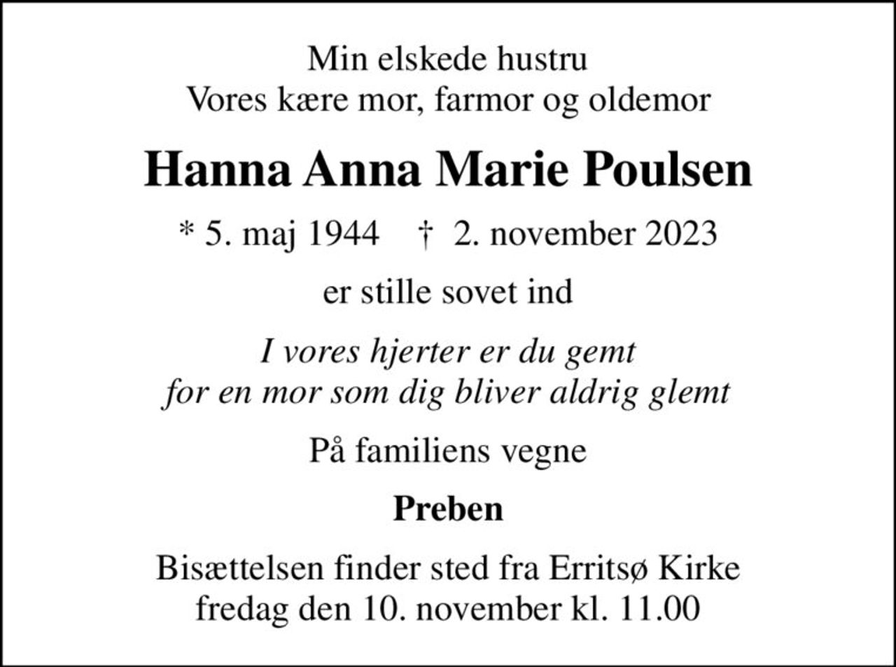 Min elskede hustru Vores kære mor, farmor og oldemor
Hanna Anna Marie Poulsen
* 5. maj 1944    ✝ 2. november 2023
er stille sovet ind
I vores hjerter er du gemt for en mor som dig bliver aldrig glemt
På familiens vegne
Preben
Bisættelsen finder sted fra Erritsø Kirke  fredag den 10. november kl. 11.00