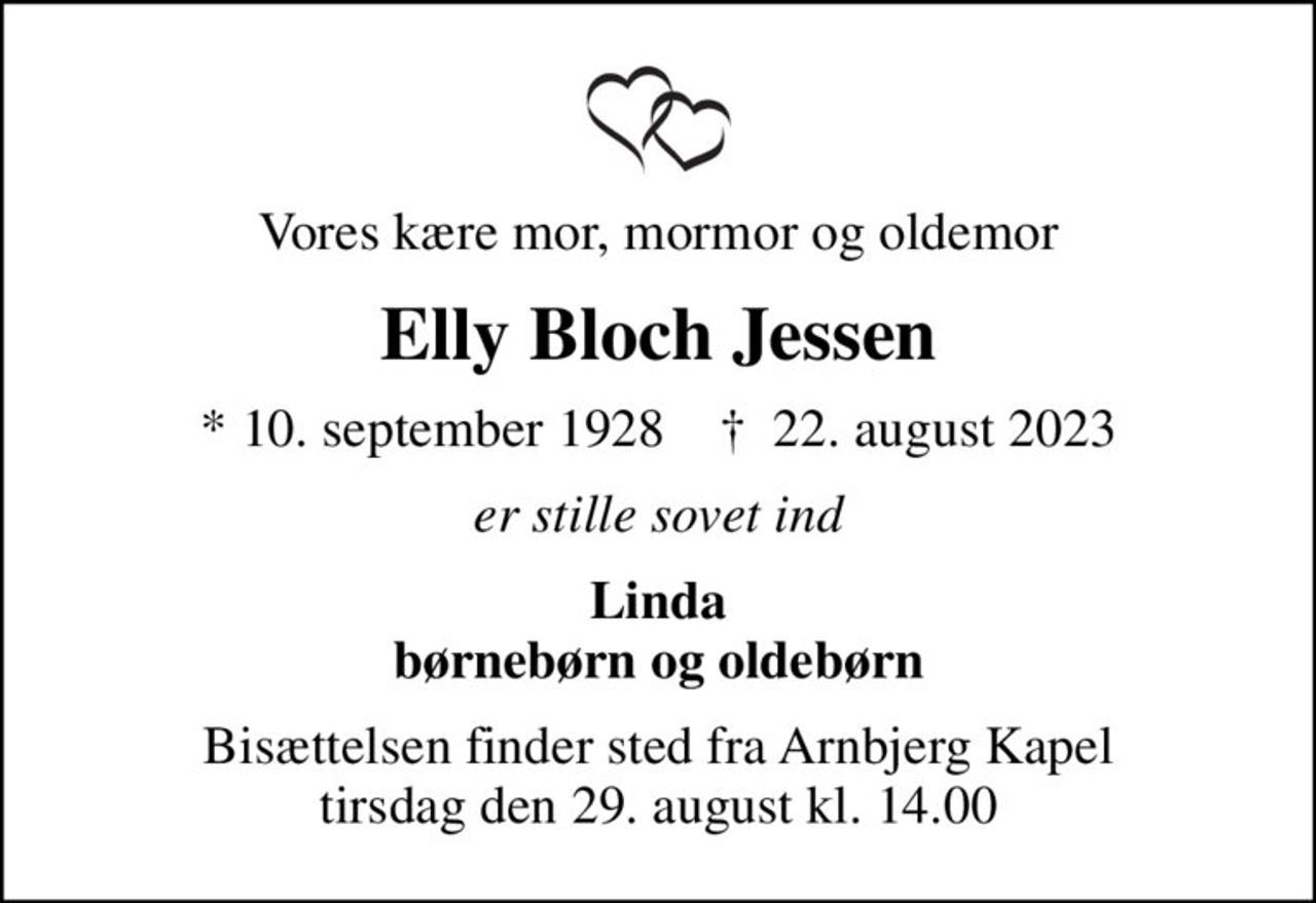 Vores kære mor, mormor og oldemor
Elly Bloch Jessen
* 10. september 1928    ✝ 22. august 2023
er stille sovet ind
Linda børnebørn og oldebørn
Bisættelsen finder sted fra Arnbjerg Kapel  tirsdag den 29. august kl. 14.00
