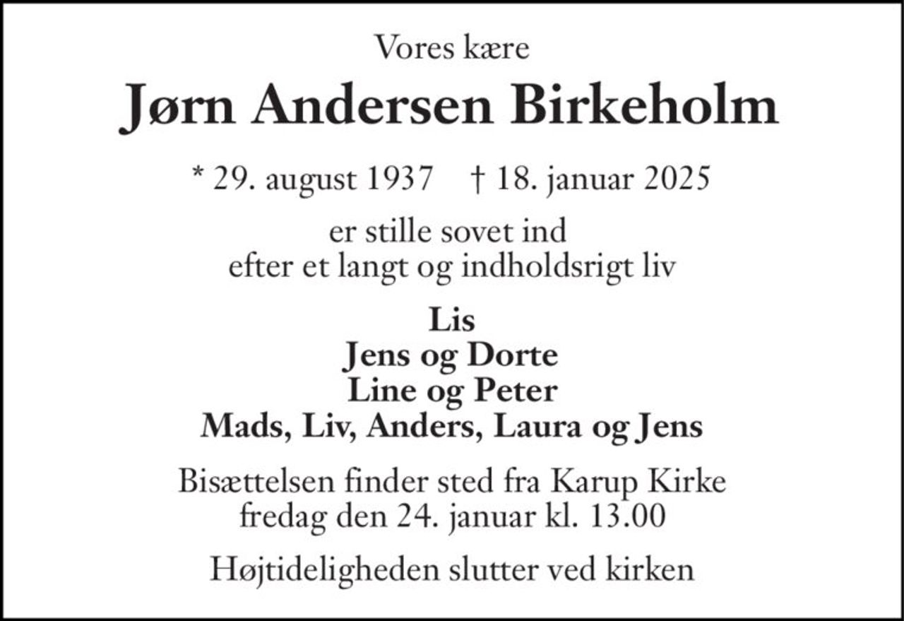 Vores kære 
Jørn Andersen Birkeholm 
*​ 29. august 1937​    †​ 18. januar 2025 
er stille sovet ind  efter et langt og indholdsrigt liv 
Lis Jens og Dorte Line og Peter Mads, Liv, Anders, Laura og Jens 
Bisættelsen​ finder sted fra Karup Kirke​ fredag den 24. januar​ kl. 13.00 
Højtideligheden slutter ved kirken