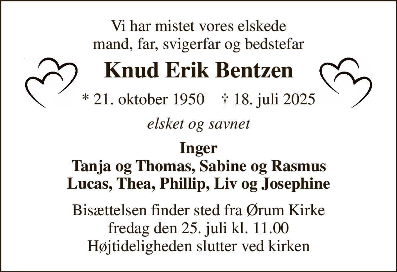 Vi har mistet vores elskede mand, far, svigerfar og bedstefar 
Knud Erik Bentzen 
* 21. oktober 1950    † 18. juli 2025 
elsket og savnet 
Inger Tanja og Thomas, Sabine og Rasmus Lucas, Thea, Phillip, Liv og Josephine 
Bisættelsen finder sted fra Ørum Kirke fredag den 25. juli kl. 11.00 Højtideligheden slutter ved kirken