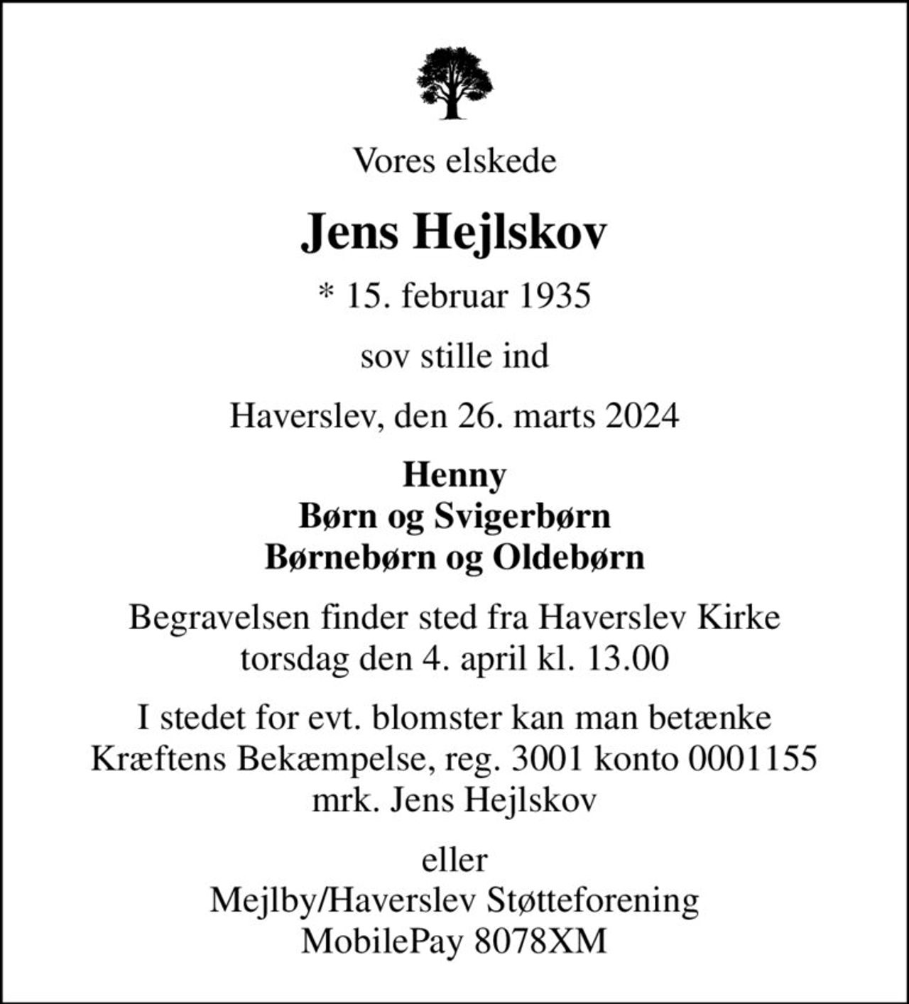 Vores elskede
Jens Hejlskov
* 15. februar 1935
sov stille ind
Haverslev, den 26. marts 2024
Henny Børn og Svigerbørn Børnebørn og Oldebørn
Begravelsen finder sted fra Haverslev Kirke  torsdag den 4. april kl. 13.00 
I stedet for evt. blomster kan man betænke
					Kræftens Bekæmpelse reg.3001konto0001155mrk. Jens
					Hejlskov
eller Mejlby/Haverslev Støtteforening MobilePay 8078XM
