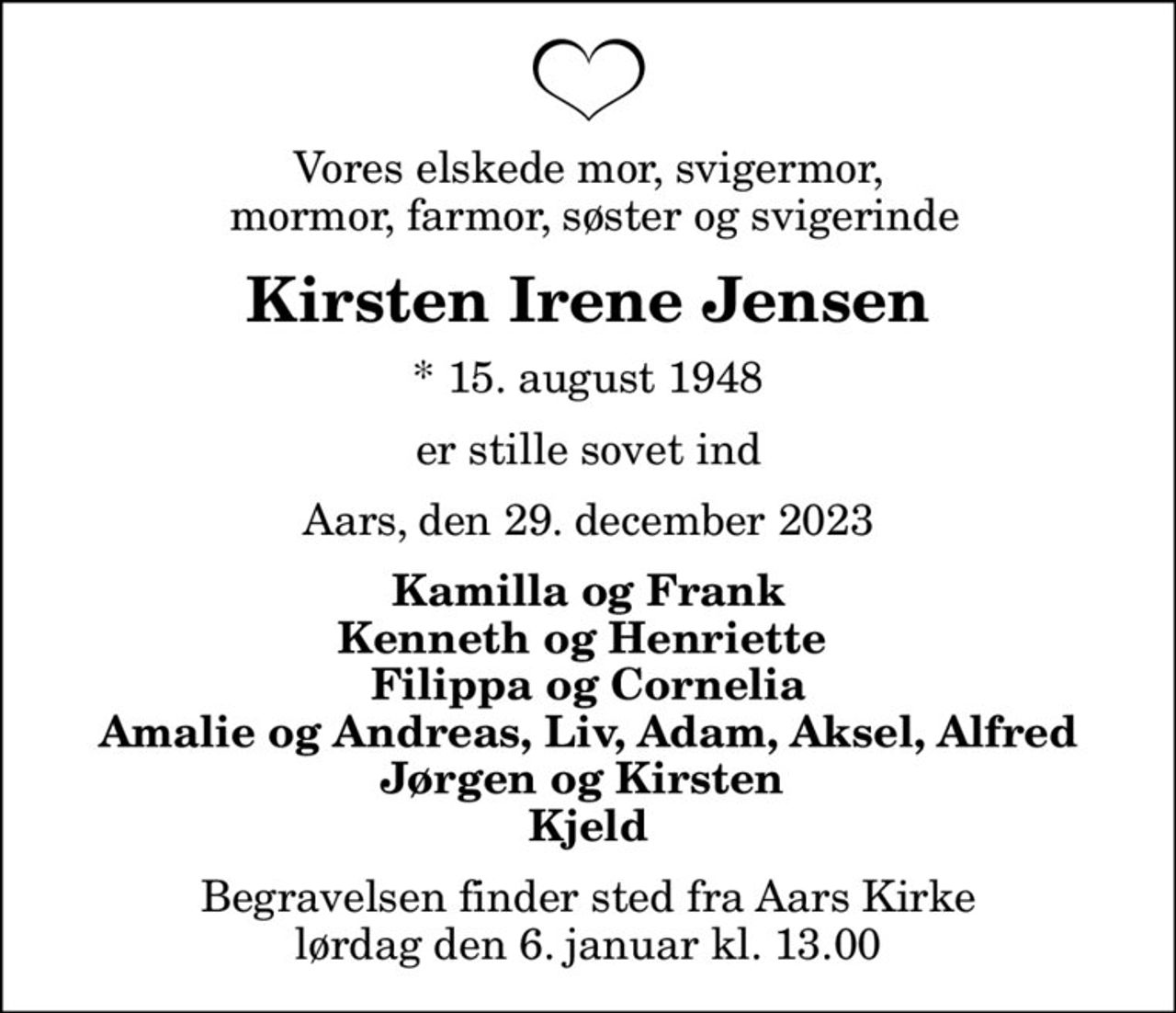 Vores elskede mor, svigermor,  mormor, farmor, søster og svigerinde
Kirsten Irene Jensen
* 15. august 1948
er stille sovet ind
Aars, den 29. december 2023
Kamilla og Frank Kenneth og Henriette  Filippa og Cornelia Amalie og Andreas, Liv, Adam, Aksel, Alfred Jørgen og Kirsten  Kjeld
Begravelsen finder sted fra Aars Kirke  lørdag den 6. januar kl. 13.00