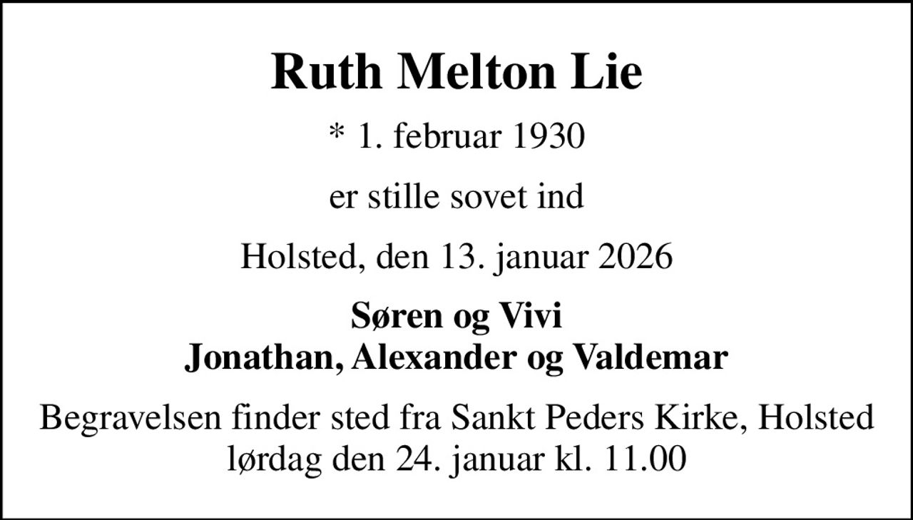 Ruth Melton Lie
* 1. februar 1930
er stille sovet ind
Holsted, den 13. januar 2026
Søren og Vivi Jonathan, Alexander og Valdemar
Begravelsen finder sted fra Sankt Peders Kirke, Holsted  lørdag den 24. januar kl. 11.00