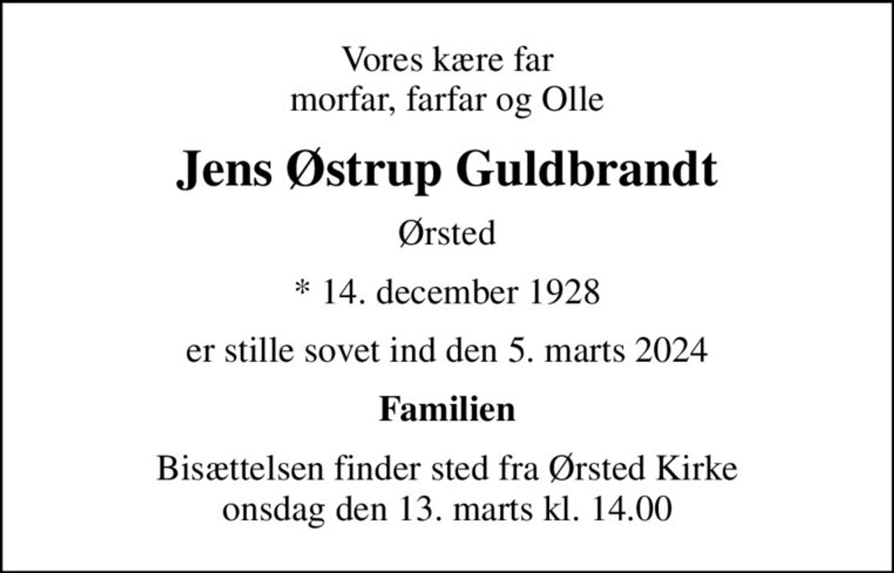 Vores kære far morfar, farfar og Olle
Jens Østrup Guldbrandt
Ørsted
* 14. december 1928
er stille sovet ind den 5. marts 2024
Familien
Bisættelsen finder sted fra Ørsted Kirke  onsdag den 13. marts kl. 14.00