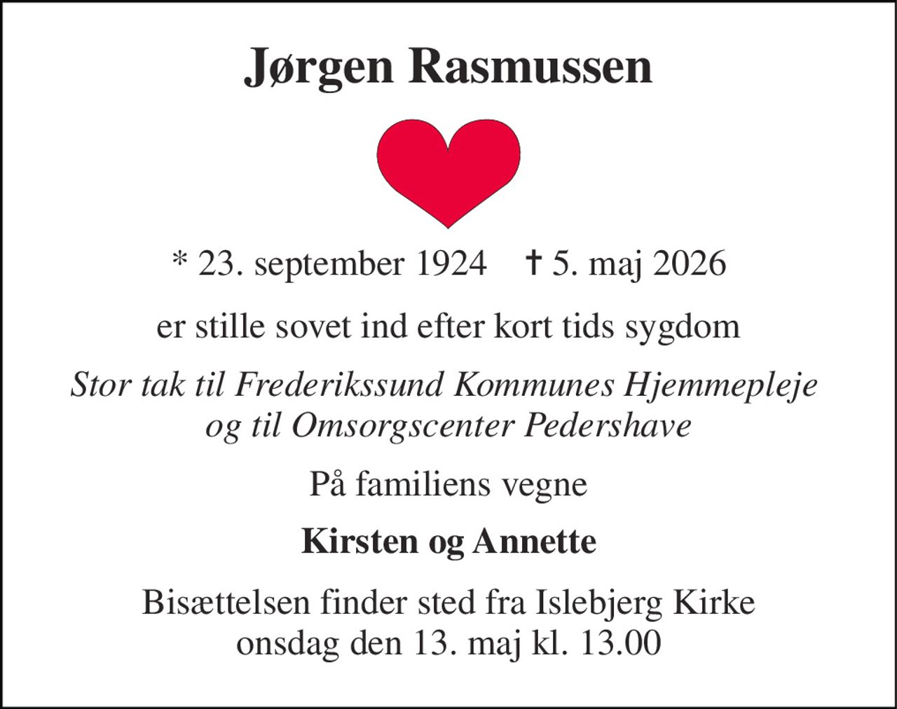 Jørgen Rasmussen 
*​ 23. september 1924​    ✝​ 5. maj 2026 
er stille sovet ind efter kort tids sygdom 
Stor tak til Frederikssund Kommunes Hjemmepleje  og til Omsorgscenter Pedershave 
På familiens vegne 
Kirsten og Annette 
Bisættelsen​ finder sted fra Islebjerg Kirke​ onsdag den 13. maj​ kl. 13.00