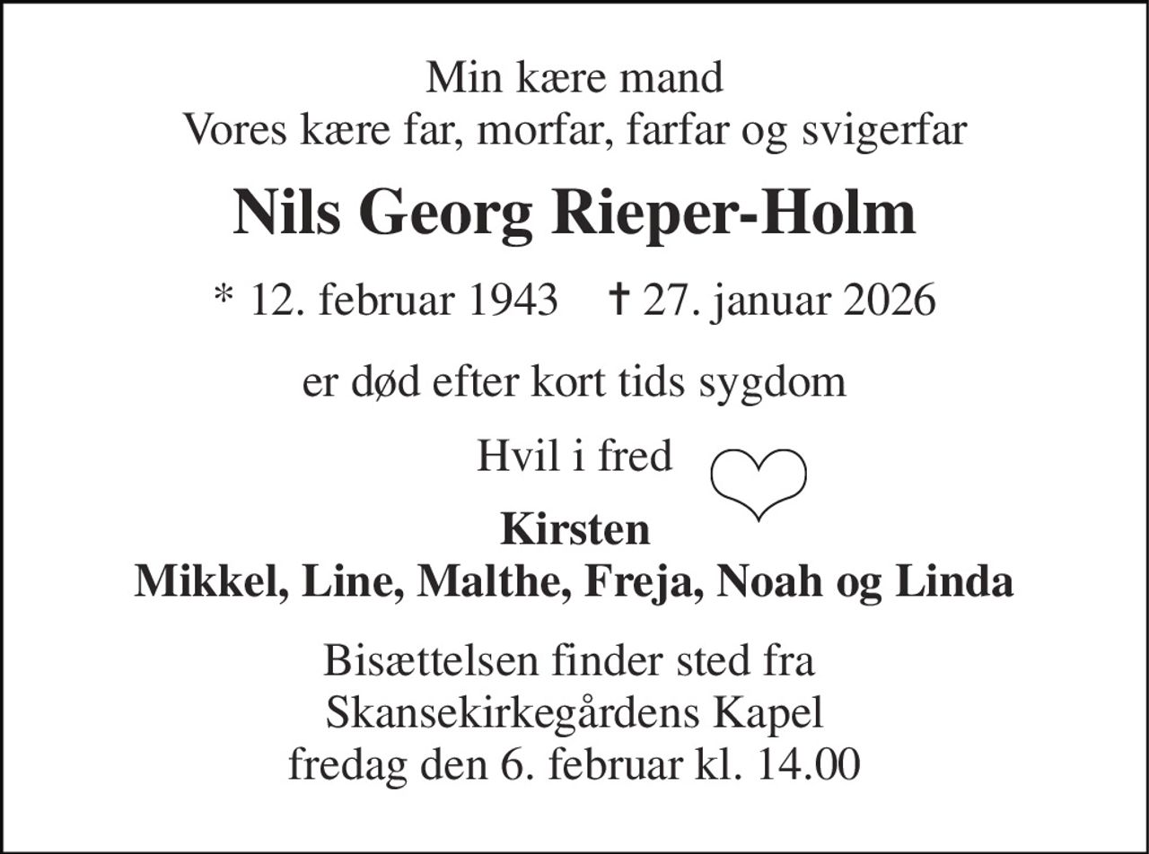 Min kære mand Vores kære far, morfar, farfar og svigerfar 
Nils Georg Rieper-Holm 
* 12. februar 1943    ✝ 27. januar 2026 
er død efter kort tids sygdom 
Hvil i fred 
Kirsten Mikkel, Line, Malthe, Freja, Noah og Linda 
Bisættelsen finder sted fra  Skansekirkegårdens Kapel fredag den 6. februar kl. 14.00