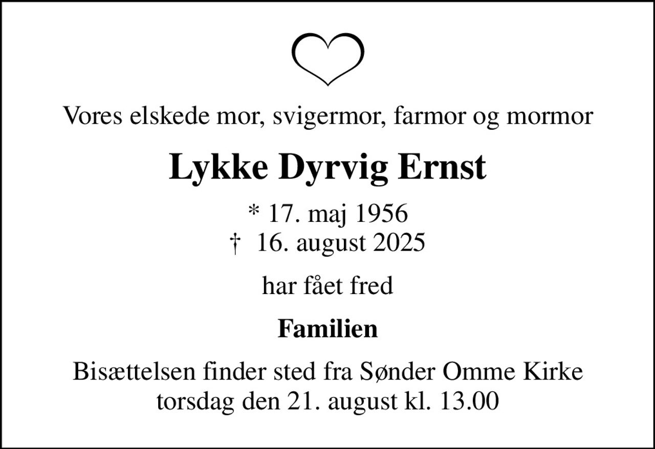 Vores elskede mor, svigermor, farmor og mormor
Lykke Dyrvig Ernst
* 17. maj 1956
						✝ 16. august 2025
har fået fred
Familien
Bisættelsen finder sted fra Sønder Omme Kirke  torsdag den 21. august kl. 13.00