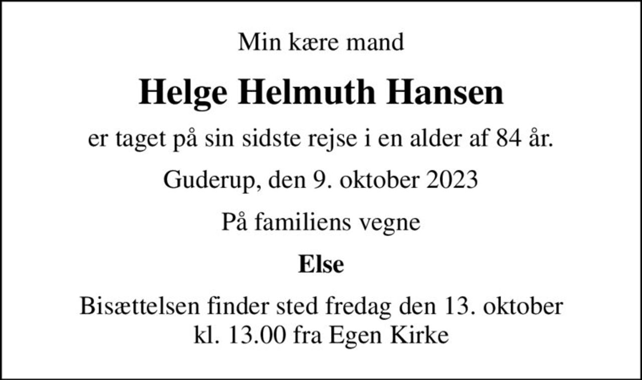 Min kære mand
Helge Helmuth Hansen
er taget på sin sidste rejse i en alder af 84 år.
Guderup, den 9. oktober 2023
På familiens vegne
Else
Bisættelsen finder sted fredag den 13. oktober kl. 13.00 fra Egen Kirke