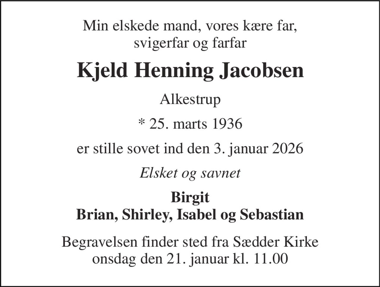 Min elskede mand, vores kære far, svigerfar og farfar 
Kjeld Henning Jacobsen 
Alkestrup 
* 25. marts 1936 
er stille sovet ind den 3. januar 2026 
Elsket og savnet 
Birgit Brian, Shirley, Isabel og Sebastian 
Begravelsen finder sted fra Sædder Kirke onsdag den 21. januar kl. 11.00