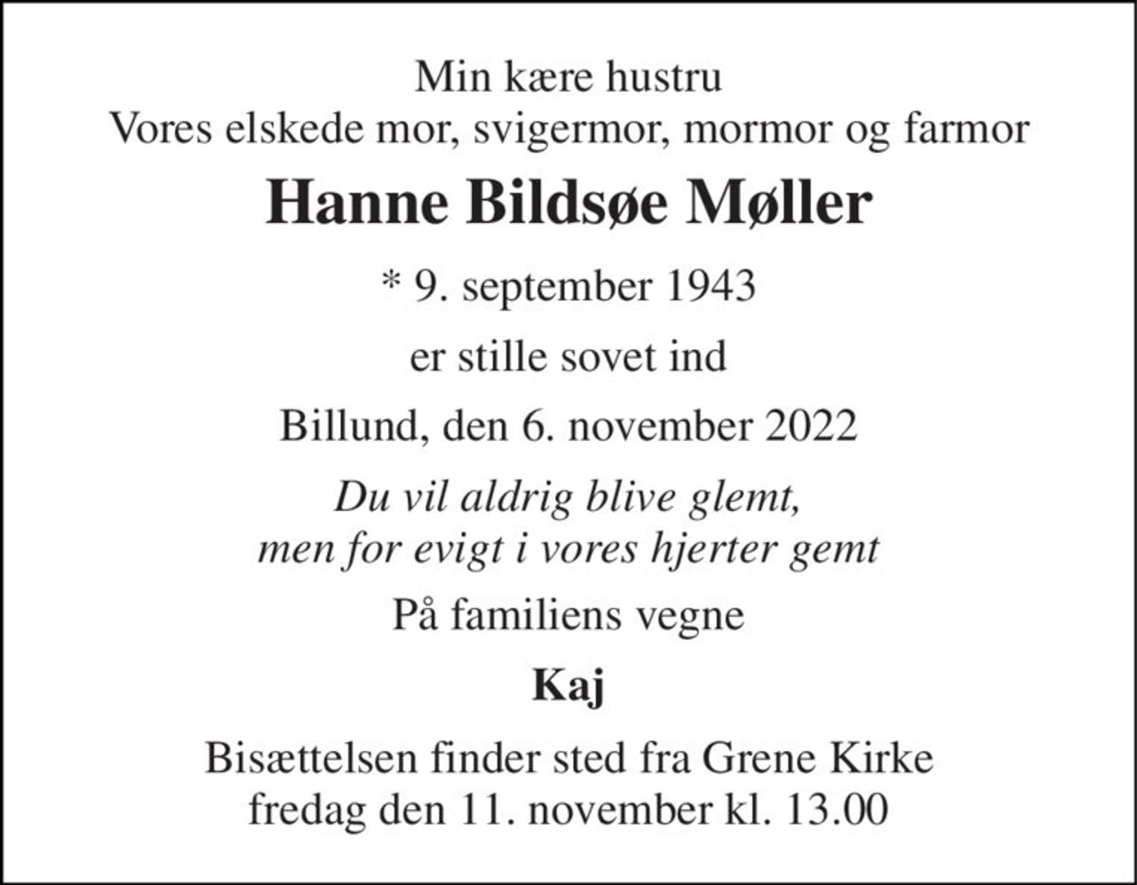 Min kære hustru Vores elskede mor, svigermor, mormor og farmor 
Hanne Bildsøe Møller 
*​ 9. september 1943 
er stille sovet ind 
Billund, den 6. november 2022 
Du vil aldrig blive glemt, men for evigt i vores hjerter gemt 
På familiens vegne 
Kaj 
Bisættelsen​ finder sted fra Grene Kirke​ fredag den 11. november​ kl. 13.00