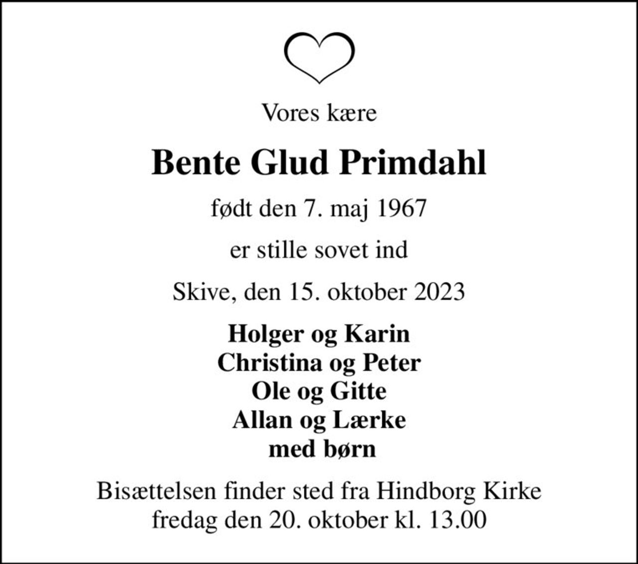 Vores kære
Bente Glud Primdahl
født den 7. maj 1967
er stille sovet ind
Skive, den 15. oktober 2023
Holger og Karin Christina og Peter Ole og Gitte Allan og Lærke  med børn
Bisættelsen finder sted fra Hindborg Kirke  fredag den 20. oktober kl. 13.00