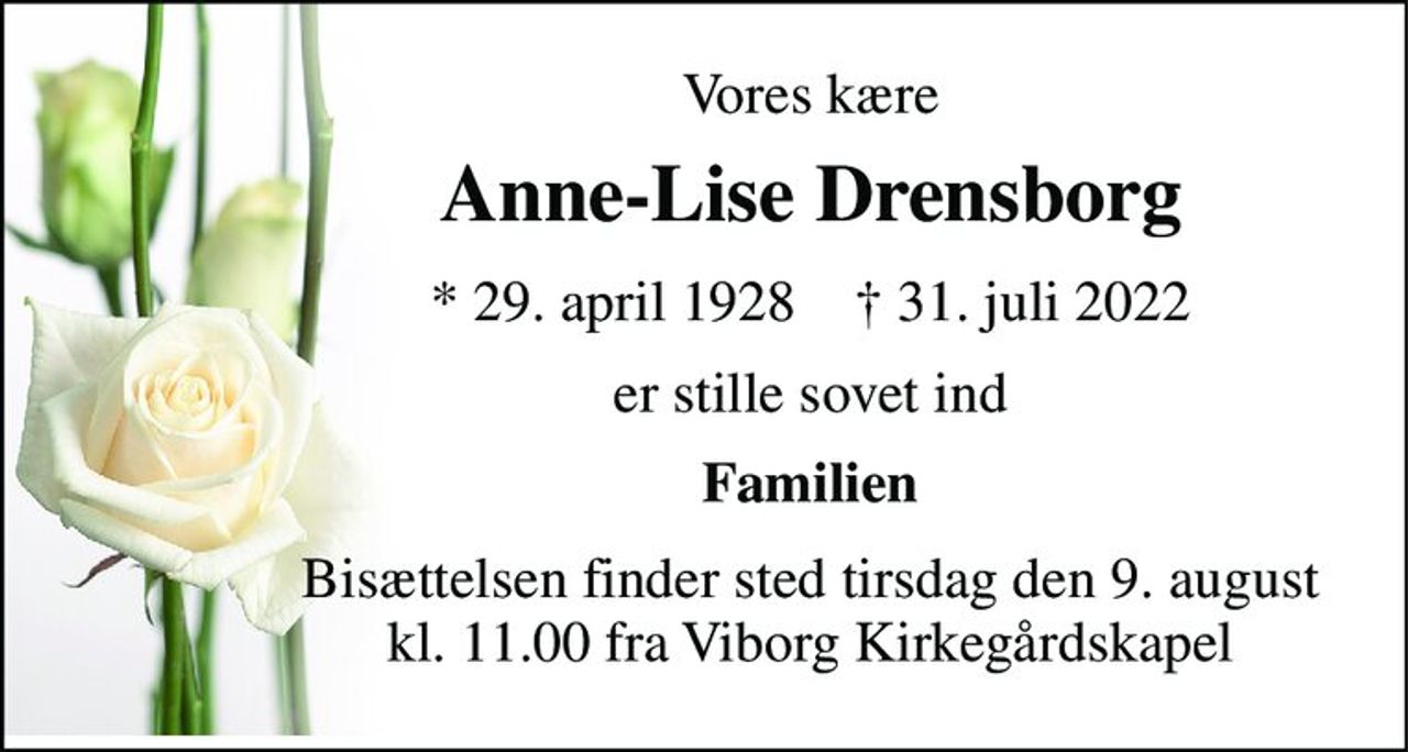 Vores kære 
Anne-Lise Drensborg 
*​ 29. april 1928​    †​ 31. juli 2022 
er stille sovet ind 
Familien 
Bisættelsen​ finder sted tirsdag den 9. august​ kl. 11.00 fra Viborg Kirkegårdskapel