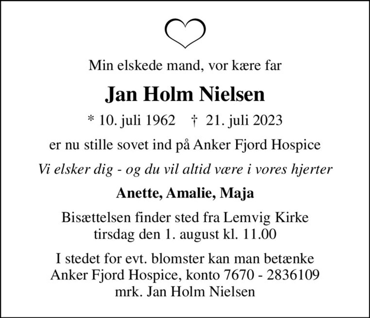 Min elskede mand, vor kære far
Jan Holm Nielsen
* 10. juli 1962    ✝ 21. juli 2023
er nu stille sovet ind på Anker Fjord Hospice
Vi elsker dig - og du vil altid være i vores hjerter
Anette, Amalie, Maja
Bisættelsen finder sted fra Lemvig Kirke  tirsdag den 1. august kl. 11.00 
I stedet for evt. blomster kan man betænke
					Anker Fjord Hospice konto7670-2836109mrk. Jan
					Holm Nielsen