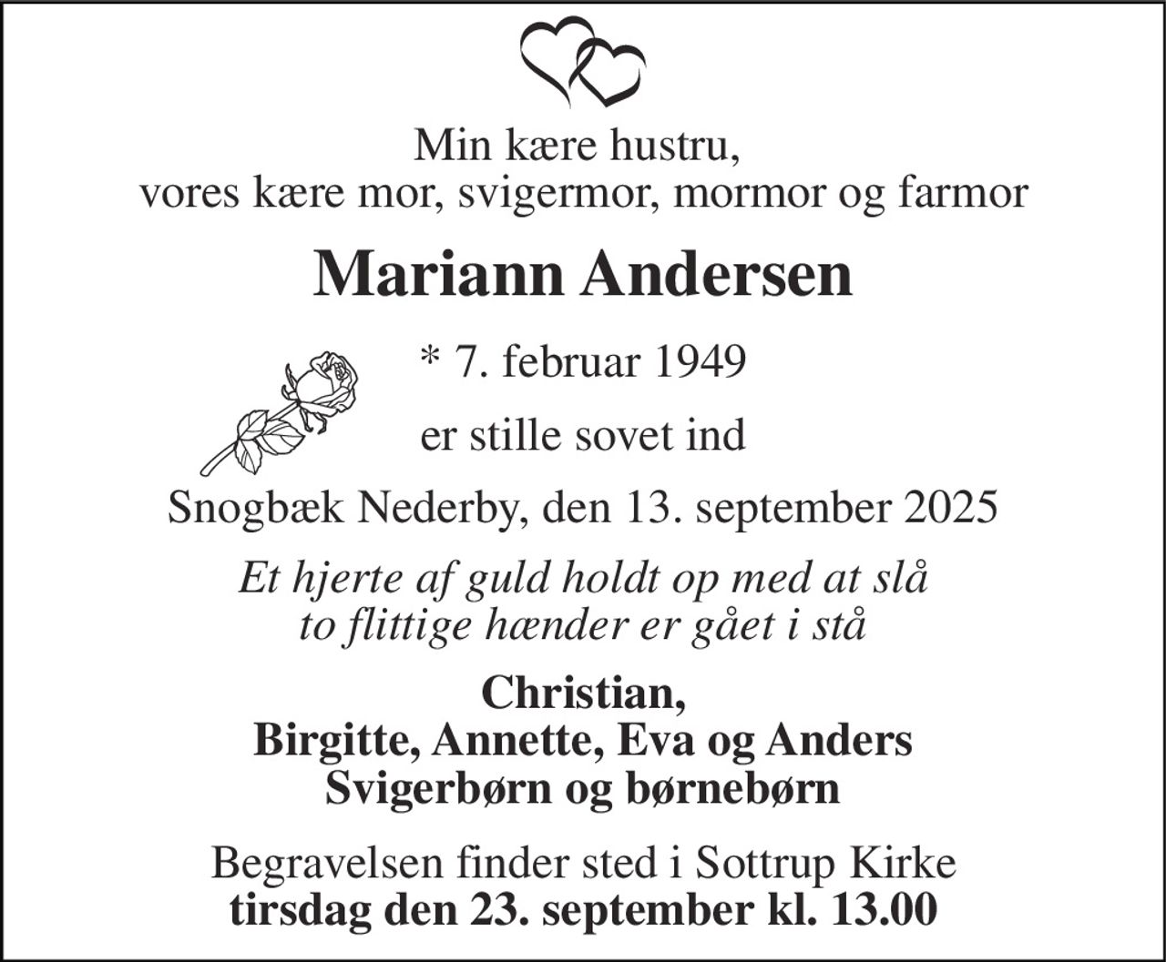 Min kære hustru,  vores kære mor, svigermor, mormor og farmor 
Mariann Andersen 
*​ 7. februar 1949 
er stille sovet ind 
Snogbæk Nederby, den 13. september 2025 
Et hjerte af guld holdt op med at slå to flittige hænder er gået i stå 
Christian, Birgitte, Annette, Eva og Anders Svigerbørn og børnebørn 
Begravelsen​ finder sted i Sottrup Kirke​ tirsdag den 23. september​ kl. 13.00