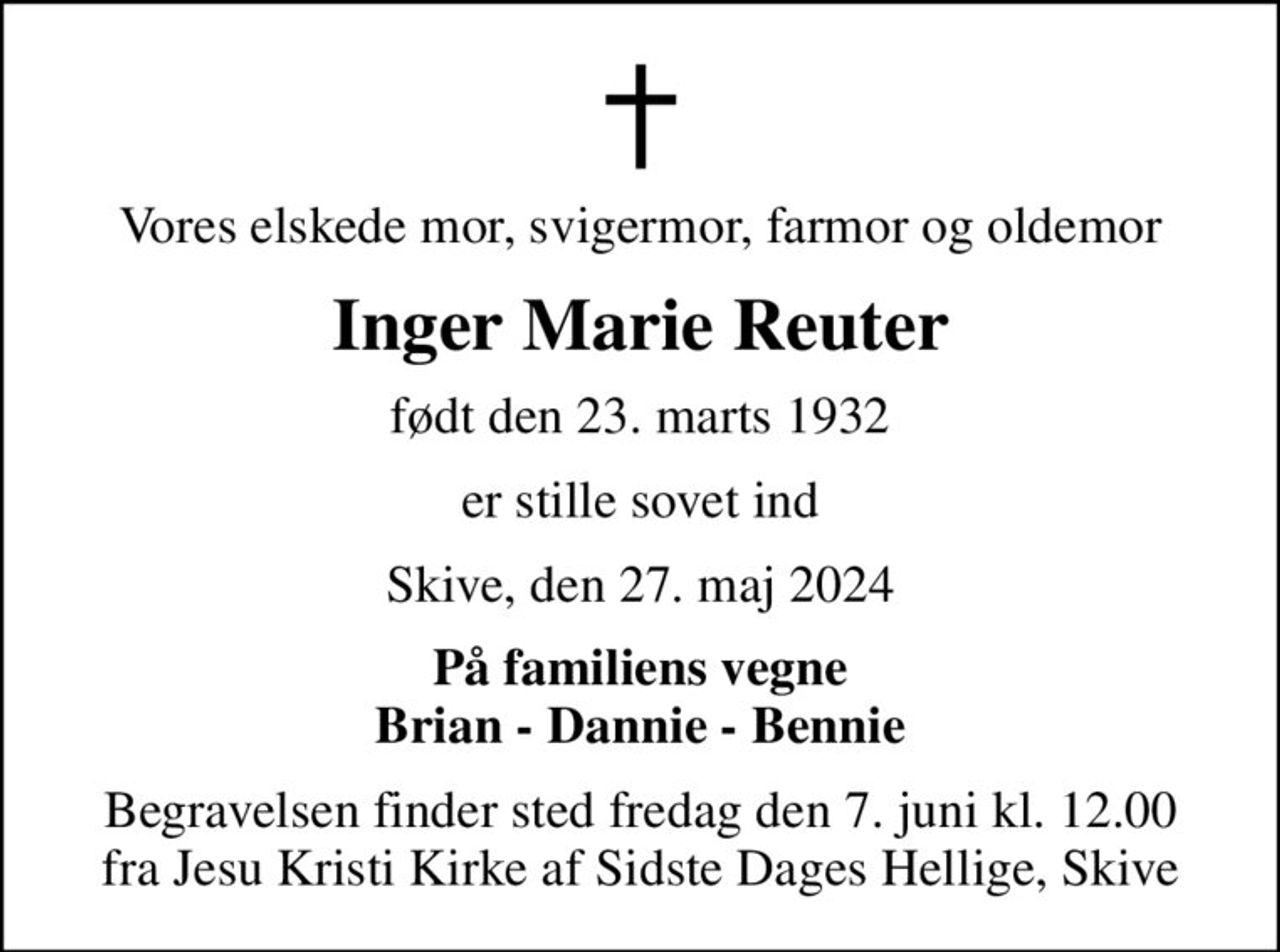 Vores elskede mor, svigermor, farmor og oldemor
Inger Marie Reuter
født den 23. marts 1932
er stille sovet ind
Skive, den 27. maj 2024
På familiens vegne Brian - Dannie - Bennie
Begravelsen finder sted fredag den 7. juni kl. 12.00 fra Jesu Kristi Kirke af Sidste Dages Hellige, Skive
