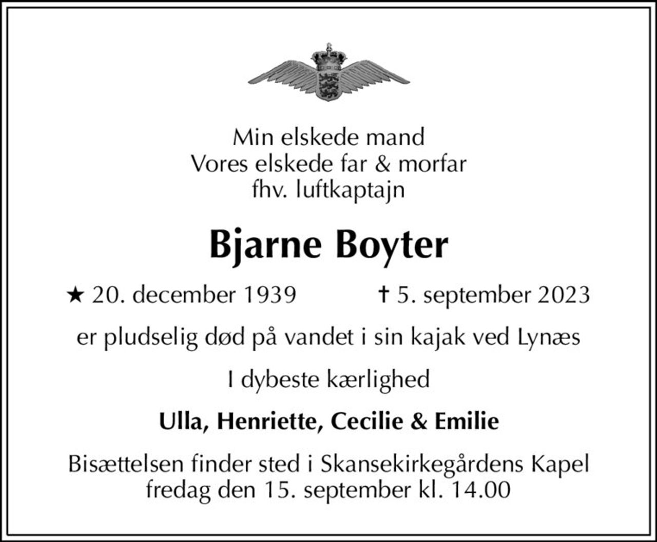 Min elskede mand Vores elskede far & morfar fhv. luftkaptajn
Bjarne Boyter
* 20. december 1939    ✝ 5. september 2023
er pludselig død på vandet i sin kajak ved Lynæs
I dybeste kærlighed
Ulla, Henriette, Cecilie & Emilie
Bisættelsen finder sted i Skansekirkegårdens Kapel  fredag den 15. september kl. 14.00