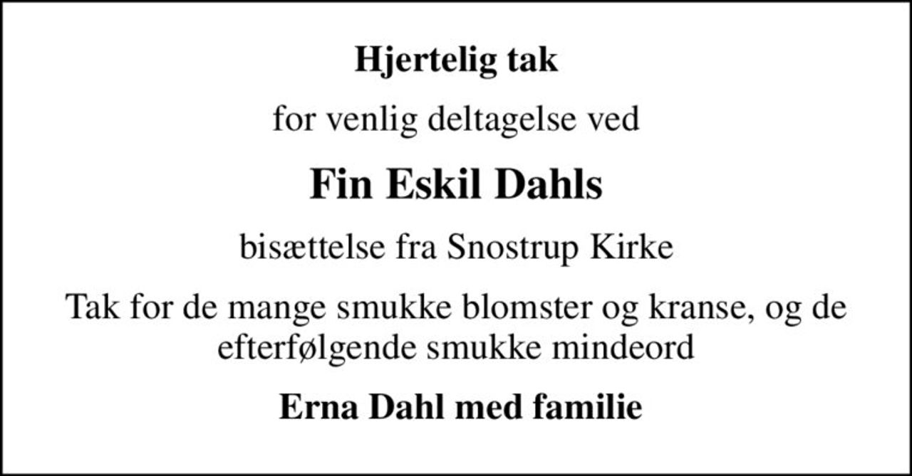 Hjertelig tak
for venlig deltagelse ved
Fin Eskil Dahls
bisættelse fra Snostrup Kirke
Tak for de mange smukke blomster og kranse, og de efterfølgende smukke mindeord
 Erna Dahl med familie